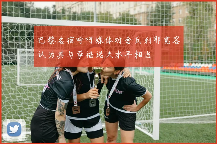 巴黎名宿呼吁媒体对舍瓦利耶宽容认为其与萨福诺夫水平相当