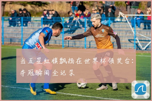当五星红旗飘扬在世界杯领奖台：夺冠瞬间全记录