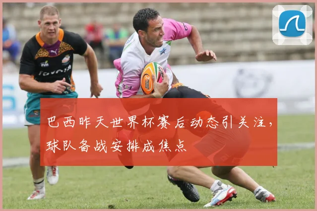 巴西昨天世界杯赛后动态引关注，球队备战安排成焦点