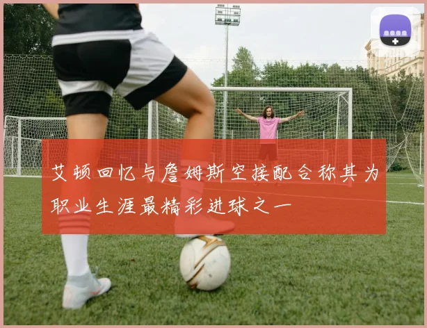 艾顿回忆与詹姆斯空接配合称其为职业生涯最精彩进球之一