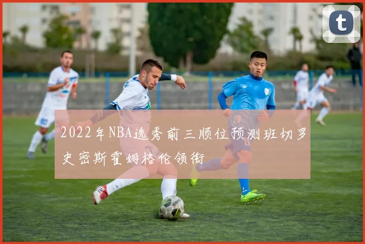 2022年NBA选秀前三顺位预测班切罗史密斯霍姆格伦领衔