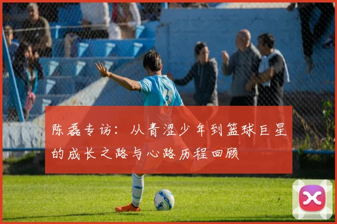 陈磊专访：从青涩少年到篮球巨星的成长之路与心路历程回顾