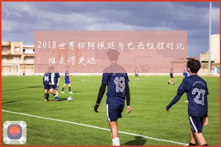 2018世界杯阿根廷与巴西征程对比：谁走得更远
