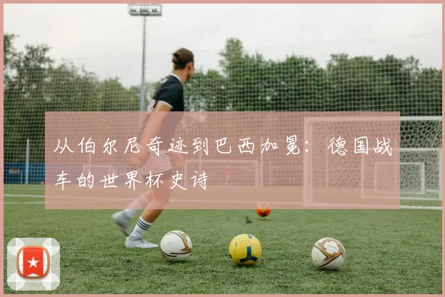 从伯尔尼奇迹到巴西加冕：德国战车的世界杯史诗